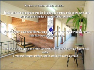 Sua cura se tornou assunto urgente.
Tendo se livrado de grande parte das bugigangas mentais, pode agora ouvir seus
próprios pensamentos e escutar outras pessoas.

Para substituir o que você liberou, tem que abrir-se para receber coisas novas,
substituir a programação antiga.

Renunciar é o detergente espiritual para o trabalho que você tem que fazer neste
andar.
A renúncia funciona melhor quando usada junto com o perdão.

 