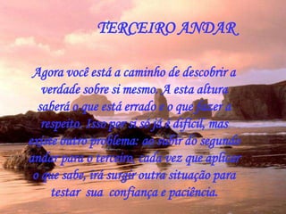 Agora você está a caminho de descobrir a
verdade sobre si mesmo. A esta altura
saberá o que está errado e o que fazer a
respeito. Isso por si só já é difícil, mas
existe outro problema: ao subir do segundo
andar para o terceiro, cada vez que aplicar
o que sabe, irá surgir outra situação para
testar sua confiança e paciência.
TERCEIRO ANDAR
 