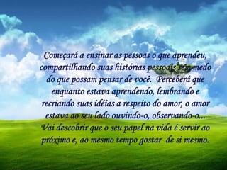 Começará a ensinar as pessoas o que aprendeu,
compartilhando suas histórias pessoais sem medo
do que possam pensar de você. Perceberá que
enquanto estava aprendendo, lembrando e
recriando suas idéias a respeito do amor, o amor
estava ao seu lado ouvindo-o, observando-o...
Vai descobrir que o seu papel na vida é servir ao
próximo e, ao mesmo tempo gostar de si mesmo.
 