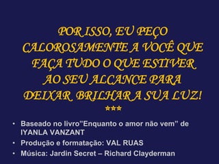 • Baseado no livro”Enquanto o amor não vem” de
IYANLA VANZANT
• Produção e formatação: VAL RUAS
• Música: Jardin Secret – Richard Clayderman
POR ISSO, EU PEÇO
CALOROSAMENTE A VOCÊ QUE
FAÇA TUDO O QUE ESTIVER
AO SEU ALCANCE PARA
DEIXAR BRILHAR A SUA LUZ!
***
 