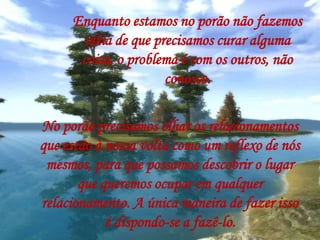 Enquanto estamos no porão não fazemos
idéia de que precisamos curar alguma
coisa, o problema é com os outros, não
conosco.
No porão precisamos olhar os relacionamentos
que estão à nossa volta como um reflexo de nós
mesmos, para que possamos descobrir o lugar
que queremos ocupar em qualquer
relacionamento. A única maneira de fazer isso
é dispondo-se a fazê-lo.
 