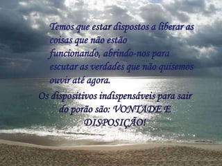 Temos que estar dispostos a liberar as
coisas que não estão
funcionando, abrindo-nos para
escutar as verdades que não quisemos
ouvir até agora.
Os dispositivos indispensáveis para sair
do porão são: VONTADE E
DISPOSIÇÃO!
 