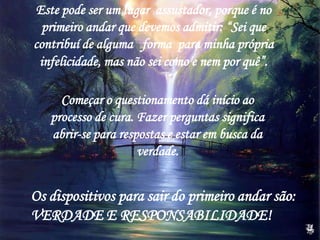 Começar o questionamento dá início ao
processo de cura. Fazer perguntas significa
abrir-se para respostas e estar em busca da
verdade.
Este pode ser um lugar assustador, porque é no
primeiro andar que devemos admitir: “Sei que
contribuí de alguma forma para minha própria
infelicidade, mas não sei como e nem por quê”.
Os dispositivos para sair do primeiro andar são:
VERDADE E RESPONSABILIDADE!
 