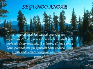 SEGUNDO ANDAR
O segundo andar da casa do amor é o mais
importante de todos, pois nele se inicia um nível mais
profundo de aprendizado. A primeira, última e única
lição que você tem que aprender neste andar é: “Não
Existe nada errado comigo ou com as outras
pessoas”.
 