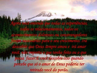 Agora você entende que todas as experiências,
todos os relacionamentos, todos os
acontecimentos dolorosos ou constrangedores
foram necessários para o seu crescimento. Irá
descobrir que Deus sempre amou e irá amar
você, não importa o que tenha feito ou o que
possa fazer.E você descobre isso quando
percebe que só o amor de Deus poderia ter
retirado você do porão.
 