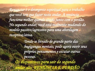 Renunciar é o detergente espiritual para o trabalho
que você tem que fazer neste andar. A renúncia
funciona melhor quando usada junto com o perdão.
No segundo andar, você está realmente mudando do
modelo passivo/agressivo para uma abordagem
receptiva/ativa.
Tendo se livrado de grande parte das
bugigangas mentais, pode agora ouvir seus
próprios pensamentos e escutar outras
pessoas.
Os dispositivos para sair do segundo
andar são: RENÚNCIA E PERDÃO
 