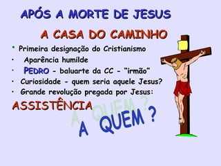 APÓS A MORTE DE JESUS A CASA DO CAMINHO Primeira designação do Cristianismo Aparência humilde P EDRO  - baluarte da CC -  “irmão” Curiosidade - quem seria aquele Jesus?  Grande revolução pregada por Jesus: ASSISTÊNCIA A  QUEM ? 