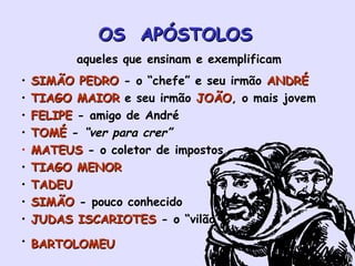 OS  APÓSTOLOS   aqueles que ensinam e exemplificam SIMÃO PEDRO  - o “chefe” e seu irmão  ANDRÉ TIAGO MAIOR  e seu irmão  JOÃO , o mais jovem FELIPE  - amigo de André TOMÉ  -  “ver para crer” MATEUS  - o coletor de impostos TIAGO MENOR TADEU   SIMÃO  - pouco conhecido JUDAS ISCARIOTES  - o “vilão” BARTOLOMEU   