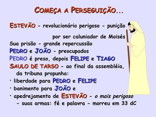 C OMEÇA A  P ERSEGUIÇÃO... E STEVÃO   - revolucionário perigoso - punição  por ser caluniador de Moisés Sua prisão - grande repercussão P EDRO  e  J OÃO  - preocupados P EDRO  é preso, depois   F ELIPE  e  T IAGO S AULO DE TARSO  - ao final da assembléia,  da tribuna propunha: liberdade para  P EDRO  e  F ELIPE banimento para  J OÃO  e apedrejamento de  E STEVÃO   -  o mais perigoso - suas armas:  fé  e  palavra -  morreu em 33 dC 