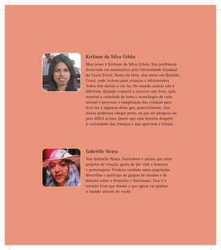Gabrielle Neara
Sou Gabrielle Neara, ilustradora e artista que entre
projetos de criação, gosta de dar vida a bonecos
e personagens. Produzo também umas papelarias
divertidas e participo de grupos de estudos e de
debates sobre o feminino e feminismo. Esse é o
terceiro livro que ilustro e que agora vai ganhar
o mundo através de vocês.
Kerliane da Silva Uchôa
Meu nome é Kerliane da Silva Uchôa. Sou professora
licenciada em matemática pela Universidade Estadual
do Ceará (Uece). Nasci em Orós, mas moro em Quixelô,
Ceará, onde leciono para crianças e adolescentes.
Todos têm direito a um lar. No mundo animal não é
diferente. Quando comecei a escrever este livro, quis
mostrar a variedade de lares e aconchegos de cada
animal e provocar a imaginação das crianças para
levá-las a algumas delas que, possivelmente, elas
nunca poderiam chegar perto, ou por ser perigoso ou
pelo difícil acesso. Quero que essa história desperte
a curiosidade das crianças e que apreciem a leitura.
 