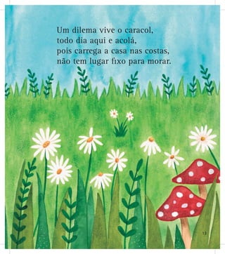 Um dilema vive o caracol,
todo dia aqui e acolá,
pois carrega a casa nas costas,
não tem lugar ﬁxo para morar.
13
 