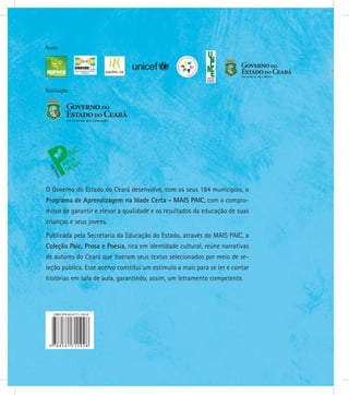 Realização
Apoio
O Governo do Estado do Ceará desenvolve, com os seus 184 municípios, o
Programa de Aprendizagem na Idade Certa - MAIS PAIC, com o compro-
misso de garantir e elevar a qualidade e os resultados da educação de suas
crianças e seus jovens.
Publicada pela Secretaria da Educação do Estado, através do MAIS PAIC, a
Coleção Paic, Prosa e Poesia, rica em identidade cultural, reúne narrativas
de autores do Ceará que tiveram seus textos selecionados por meio de se-
leção pública. Esse acervo constitui um estímulo a mais para se ler e contar
histórias em sala de aula, garantindo, assim, um letramento competente.
 