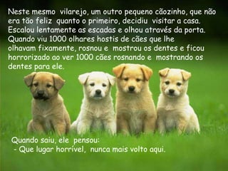 Neste mesmo vilarejo, um outro pequeno cãozinho, que não
era tão feliz quanto o primeiro, decidiu visitar a casa.
Escalou lentamente as escadas e olhou através da porta.
Quando viu 1000 olhares hostis de cães que lhe
olhavam fixamente, rosnou e mostrou os dentes e ficou
horrorizado ao ver 1000 cães rosnando e mostrando os
dentes para ele.




Quando saiu, ele pensou:
- Que lugar horrível, nunca mais volto aqui.
 