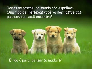 Todos os rostos no mundo são espelhos.
Que tipo de reflexos você vê nos rostos das
pessoas que você encontra?




 E não é para pensar (e mudar)?
 