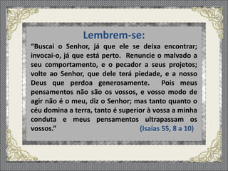 Lembrem-se:
“Buscai o Senhor, já que ele se deixa encontrar;
invocai-o, já que está perto. Renuncie o malvado a
seu comportamento, e o pecador a seus projetos;
volte ao Senhor, que dele terá piedade, e a nosso
Deus que perdoa generosamente. Pois meus
pensamentos não são os vossos, e vosso modo de
agir não é o meu, diz o Senhor; mas tanto quanto o
céu domina a terra, tanto é superior à vossa a minha
conduta e meus pensamentos ultrapassam os
vossos.” (Isaías 55, 8 a 10)
 