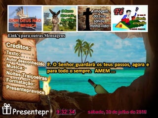 1. Para os montes levanto os olhos: de onde
me virá socorro?
3. Ele não permitirá que teus pés resvalem;
não dormirá aquele que te guarda.
sábado, 30 de julho de 20169:32:34
Link’s para outras Mensagens
 