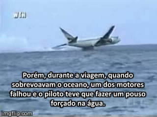 Porém, durante a viagem, quando
sobrevoavam o oceano, um dos motores
falhou e o piloto teve que fazer um pouso
forçado na água.
 