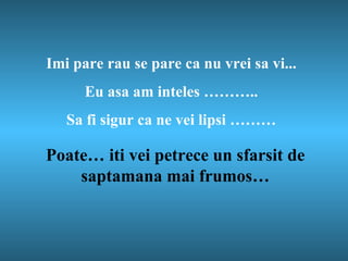 Imi pare rau se pare ca nu vrei sa vi ... Eu asa am inteles  … …….. Sa fi sigur ca ne vei lipsi  … …… Poate… iti vei petrece un sfarsit de saptamana mai frumos… 