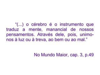 “(...) o cérebro é o instrumento que
traduz a mente, manancial de nossos
pensamentos. Através dele, pois, unimo-
nos à luz ou à treva, ao bem ou ao mal.”


            No Mundo Maior, cap. 3, p.49
 