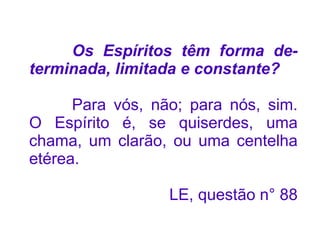Os Espíritos têm forma de-
terminada, limitada e constante?

      Para vós, não; para nós, sim.
O Espírito é, se quiserdes, uma
chama, um clarão, ou uma centelha
etérea.

                  LE, questão n° 88
 