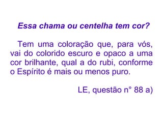 Essa chama ou centelha tem cor?

  Tem uma coloração que, para vós,
vai do colorido escuro e opaco a uma
cor brilhante, qual a do rubi, conforme
o Espírito é mais ou menos puro.

                  LE, questão n° 88 a)
 