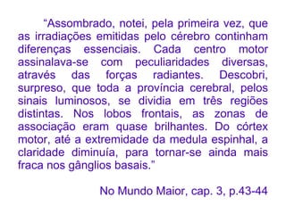 “Assombrado, notei, pela primeira vez, que
as irradiações emitidas pelo cérebro continham
diferenças essenciais. Cada centro motor
assinalava-se com peculiaridades diversas,
através das forças radiantes. Descobri,
surpreso, que toda a província cerebral, pelos
sinais luminosos, se dividia em três regiões
distintas. Nos lobos frontais, as zonas de
associação eram quase brilhantes. Do córtex
motor, até a extremidade da medula espinhal, a
claridade diminuía, para tornar-se ainda mais
fraca nos gânglios basais.”

               No Mundo Maior, cap. 3, p.43-44
 