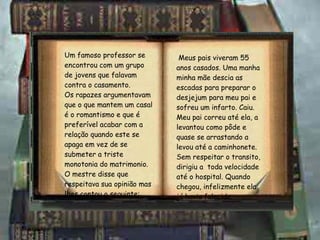 Um famoso professor se encontrou com um grupo de jovens que falavam contra o casamento. Os rapazes argumentavam que o que mantem um casal é o romantismo e que é preferível acabar com a relação quando este se apaga em vez de se submeter a triste monotonia do matrimonio. O mestre disse que respeitava sua opinião mas lhes contou o seguinte: Meus pais viveram 55 anos casados. Uma manha minha mãe descia as escadas para preparar o desjejum para meu pai e sofreu um infarto. Caiu. Meu pai correu até ela, a levantou como pôde e quase se arrastando a levou até a caminhonete.  Sem respeitar o transito, dirigiu a  toda velocidade até o hospital. Quando chegou, infelizmente ela já havia falecido. 