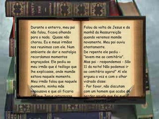 Durante o enterro, meu pai não falou, ficava olhando para o nada.  Quase não chorou. Eu e meus irmãos nos reunimos com ele. Num ambiente de dor e nostalgia recordamos momentos engraçados. Ele pediu ao meu irmão que é teólogo que lhe explicasse, onde mamãe estava naquele momento.  Meu irmão falou que naquele momento, minha mãe repousava e que ali ficaria até que Jesus retornasse.  Falou da volta de Jesus e da manhã da Ressurreição quando veremos mamãe novamente. Meu pai ouviu atentamente. De repente ele pediu - “levem-me ao cemitério". Mas pai - respondemos - São 11 da noite! Não podemos ir ao cemitério agora!" Aí ele ergueu a voz e com o olhar vidrado disse:  - Por favor, não discutam com um homem que acaba de perder aquela que foi sua esposa por 55 anos". 
