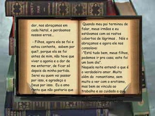 dor, nos abraçamos em cada Natal, e perdoamos nossos erros... - Filhos, agora ela se foi e estou contente,  sabem por que?, porque ela se foi antes de mim, não teve que viver a agonia e a dor de me enterrar, de ficar só depois da minha partida.  Serei eu quem vai passar por isso, e agradeço a Deus por isso.  Eu a amo tanto que não gostaria que sofresse assim... Quando meu pai terminou de falar, meus irmãos e eu estávamos com os rostos cobertos de lágrimas .  Nós o abraçamos e agora ele nos consolava: -”Está tudo bem, meus filhos, podemos ir pra casa; este foi um bom dia". Naquela noite entendi o que é o verdadeiro amor. Muito além do  romantismo, sem muito a ver com o erotismo, mas bem se vincula ao trabalho e ao cuidado a que se professam duas pessoas realmente comprometidas. 