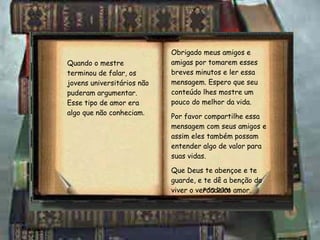 Obrigado meus amigos e amigas por tomarem esses breves minutos e ler essa mensagem. Espero que seu conteúdo lhes mostre um pouco do melhor da vida. Por favor compartilhe essa mensagem com seus amigos e assim eles também possam entender algo de valor para suas vidas. Que Deus te abençoe e te guarde, e te dê a benção do viver o verdadeiro amor. PCO 2001 Quando o mestre terminou de falar, os jovens universitários não puderam argumentar. Esse tipo de amor era algo que não conheciam . 