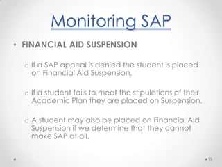 Monitoring SAPFINANCIAL AID PROBATIONA status assigned to a student who fails to make satisfactory academic progress but submits a successful appeal.Financial Aid Probation follows a Financial Aid Warning Period for undergraduates.Financial Aid Probation lasts for one semester.12