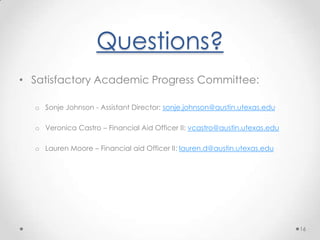 Monitoring SAPFINANCIAL AID PROBATION WITH AN ACADEMIC PLANIf a student submits an appeal and OSFS determines that they cannot make SAP at the end of one semester they will be placed on an Academic Plan.Academic Plan:Is student specific and must specify a certain point in time in which the student will meet SAP.If may require a student successfully complete X number of hours per semester for X number of semesters to meet pace.It may require a certain semester GPA for X number of semesters to meet the minimum cumulative GPA requirement.13