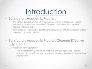 IntroductionSatisfactory Academic Progress The Higher Education Act of 1965 mandates that institutions of higher education monitor the academic progress of students who receive federal financial aid.Only students receiving federal financial aid and institutional grants will be reviewed by these policies.Satisfactory Academic Progress Changes Effective July 1, 2011:Rationale for Regulation:The department, concerned that students are receiving federal student aid despite lack of academic progress, has tightened existing regulations.3