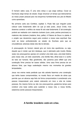 O homem sábio cava. É uma obra árdua e que exige esforço. Cavar as
Escrituras exige tempo de estudo. Exige renunciar um tempo que dedicaríamos
ao nosso prazer pessoal para nos lançarmos humildemente aos pés do Mestre
como aprendizes.
Na primeira carta aos Coríntios, capítulo 3, Paulo fala que ninguém pode
colocar outro fundamento além do que já está posto, Jesus Cristo, mas
devemos construir o edifício da nossa fé sob este fundamento. E tal construção
poderá ser realizada com materiais duráveis (ouro, prata, pedras preciosas) ou
materiais não duráveis (madeira, feno, palha). A Palavra de Deus é a planta, é
o projeto que deveremos seguir para construir a nossa casa espiritual. Que
você se lance profundamente ao estudo da Escritura para que as
circunstâncias adversas desta vida não te derrube.
A preocupação do homem natural gira em torno das aparências, ou seja,
daquilo que é visível, que tem destaque, que é valorizado pelo mundo. Muitas
vezes nos preocupamos apenas em construir uma bela casa, uma bela história
para nossa vida, um belo casamento, uma família feliz, afinal esse é o sonho
de todo ser humano. Mas geralmente, não paramos para refletir que uma
construção firme precisa ter bases sólidas. Uma casa firme precisa de um
alicerce forte, que traga sustentação mesmo nos momentos de grandes
tempestades.
Jesus nos ensina nesta parábola que não adianta fazermos uma construção
que tenha bases comprometidas, no mundo físico um mestre de obras que
permite que um alicerce seja feito de forma comprometida é considerado uma
pessoa irresponsável, pois estará colocando em risco a vida de muitas
pessoas. Da mesma forma se não nos preocuparmos, gastarmos tempo para
construir uma base solida para sustentar a nossa vida, a nossa família,
estaremos sendo pessoas irresponsáveis.
A família brasileira está em crise.
 