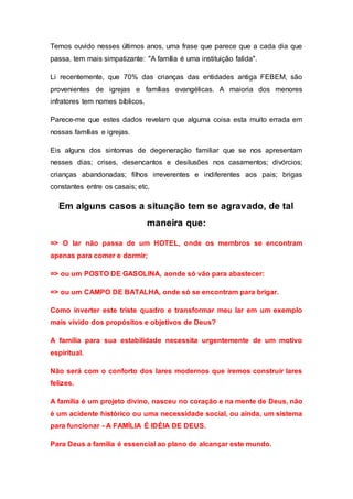 Temos ouvido nesses últimos anos, uma frase que parece que a cada dia que
passa, tem mais simpatizante: "A família é uma instituição falida".
Li recentemente, que 70% das crianças das entidades antiga FEBEM, são
provenientes de igrejas e famílias evangélicas. A maioria dos menores
infratores tem nomes bíblicos.
Parece-me que estes dados revelam que alguma coisa esta muito errada em
nossas famílias e igrejas.
Eis alguns dos sintomas de degeneração familiar que se nos apresentam
nesses dias; crises, desencantos e desilusões nos casamentos; divórcios;
crianças abandonadas; filhos irreverentes e indiferentes aos pais; brigas
constantes entre os casais; etc.
Em alguns casos a situação tem se agravado, de tal
maneira que:
=> O lar não passa de um HOTEL, onde os membros se encontram
apenas para comer e dormir;
=> ou um POSTO DE GASOLINA, aonde só vão para abastecer:
=> ou um CAMPO DE BATALHA, onde só se encontram para brigar.
Como inverter este triste quadro e transformar meu lar em um exemplo
mais vívido dos propósitos e objetivos de Deus?
A família para sua estabilidade necessita urgentemente de um motivo
espiritual.
Não será com o conforto dos lares modernos que iremos construir lares
felizes.
A família é um projeto divino, nasceu no coração e na mente de Deus, não
é um acidente histórico ou uma necessidade social, ou ainda, um sistema
para funcionar - A FAMÍLIA É IDÉIA DE DEUS.
Para Deus a família é essencial ao plano de alcançar este mundo.
 