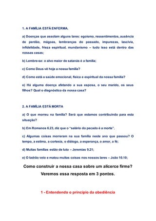 1. A FAMÍLIA ESTÁ ENFERMA.
a) Doenças que assolam alguns lares: egoísmo, ressentimentos, ausência
de perdão, mágoas, lembranças do passado, impurezas, lascívia,
infidelidade, frieza espiritual, mundanismo – tudo isso está dentro das
nossas casas;
b) Lembre-se: o alvo maior de satanás é a família;
c) Como Deus vê hoje a nossa família?
d) Como está a saúde emocional, física e espiritual da nossa família?
e) Há alguma doença afetando a sua esposa, o seu marido, os seus
filhos? Qual o diagnóstico da nossa casa?
2. A FAMÍLIA ESTÁ MORTA
a) O que morreu na família? Será que estamos contribuindo para esta
situação?
b) Em Romanos 6.23, diz que o “salário do pecado é a morte”.
c) Algumas coisas morreram na sua família neste ano que passou? O
tempo, a estima, a cortesia, o diálogo, a esperança, o amor, a fé;
d) Muitas famílias estão de luto – Jeremias 9.21;
e) O ladrão veio e matou muitas coisas nos nossos lares – João 10.10;
Como construir a nossa casa sobre um alicerce firme?
Veremos essa resposta em 3 pontos.
1 - Entendendo o princípio da obediência
 