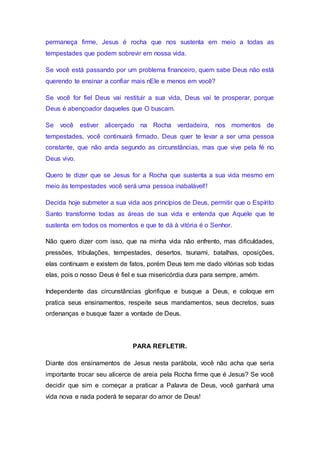 permaneça firme, Jesus é rocha que nos sustenta em meio a todas as
tempestades que podem sobrevir em nossa vida.
Se você está passando por um problema financeiro, quem sabe Deus não está
querendo te ensinar a confiar mais nEle e menos em você?
Se você for fiel Deus vai restituir a sua vida, Deus vai te prosperar, porque
Deus é abençoador daqueles que O buscam.
Se você estiver alicerçado na Rocha verdadeira, nos momentos de
tempestades, você continuará firmado, Deus quer te levar a ser uma pessoa
constante, que não anda segundo as circunstâncias, mas que vive pela fé no
Deus vivo.
Quero te dizer que se Jesus for a Rocha que sustenta a sua vida mesmo em
meio às tempestades você será uma pessoa inabalável!!
Decida hoje submeter a sua vida aos princípios de Deus, permitir que o Espírito
Santo transforme todas as áreas de sua vida e entenda que Aquele que te
sustenta em todos os momentos e que te dá à vitória é o Senhor.
Não quero dizer com isso, que na minha vida não enfrento, mas dificuldades,
pressões, tribulações, tempestades, desertos, tsunami, batalhas, oposições,
elas continuam e existem de fatos, porém Deus tem me dado vitórias sob todas
elas, pois o nosso Deus é fiel e sua misericórdia dura para sempre, amém.
Independente das circunstâncias glorifique e busque a Deus, e coloque em
pratica seus ensinamentos, respeite seus mandamentos, seus decretos, suas
ordenanças e busque fazer a vontade de Deus.
PARA REFLETIR.
Diante dos ensinamentos de Jesus nesta parábola, você não acha que seria
importante trocar seu alicerce de areia pela Rocha firme que é Jesus? Se você
decidir que sim e começar a praticar a Palavra de Deus, você ganhará uma
vida nova e nada poderá te separar do amor de Deus!
 