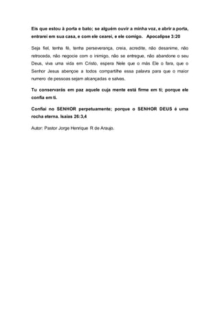 Eis que estou à porta e bato; se alguém ouvir a minha voz, e abrir a porta,
entrarei em sua casa, e com ele cearei, e ele comigo. Apocalipse 3:20
Seja fiel, tenha fé, tenha perseverança, creia, acredite, não desanime, não
retroceda, não negocie com o inimigo, não se entregue, não abandone o seu
Deus, viva uma vida em Cristo, espera Nele que o más Ele o fara, que o
Senhor Jesus abençoe a todos compartilhe essa palavra para que o maior
numero de pessoas sejam alcançadas e salvas.
Tu conservarás em paz aquele cuja mente está firme em ti; porque ele
confia em ti.
Confiai no SENHOR perpetuamente; porque o SENHOR DEUS é uma
rocha eterna. Isaías 26:3,4
Autor: Pastor Jorge Henrique R de Araujo.
 