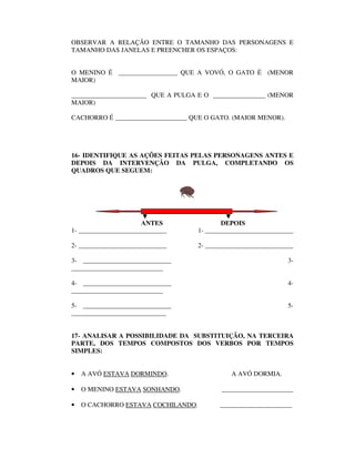 OBSERVAR A RELAÇÃO ENTRE O TAMANHO DAS PERSONAGENS E
TAMANHO DAS JANELAS E PREENCHER OS ESPAÇOS:


O MENINO É __________________ QUE A VOVÓ, O GATO É (MENOR
MAIOR)

_______________________ QUE A PULGA E O ________________ (MENOR
MAIOR)

CACHORRO É ______________________ QUE O GATO. (MAIOR MENOR).




16- IDENTIFIQUE AS AÇÕES FEITAS PELAS PERSONAGENS ANTES E
DEPOIS DA INTERVENÇÃO DA PULGA, COMPLETANDO OS
QUADROS QUE SEGUEM:




                      ANTES                 DEPOIS
1- ___________________________      1- ___________________________

2- ___________________________      2- ___________________________

3- ___________________________                                  3-
____________________________

4- ___________________________                                  4-
____________________________

5- ___________________________                                  5-
_____________________________


17- ANALISAR A POSSIBILIDADE DA SUBSTITUIÇÃO, NA TERCEIRA
PARTE, DOS TEMPOS COMPOSTOS DOS VERBOS POR TEMPOS
SIMPLES:


•   A AVÓ ESTAVA DORMINDO.                    A AVÓ DORMIA.

•   O MENINO ESTAVA SONHANDO.              ______________________

•   O CACHORRO ESTAVA COCHILANDO.         ______________________
 
