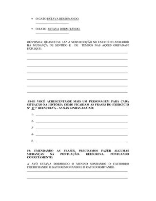 •   O GATO ESTAVA RESSONANDO.
       _______________________

   •   O RATO ESTAVA DORMITANDO.
       _______________________


RESPONDA: QUANDO SE FAZ A SUBSTITUIÇÃO NO EXERCÍCIO ANTERIOR
HÁ MUDANÇA DE SENTIDO E DE TEMPOS NAS AÇÕES GRIFADAS?
EXPLIQUE:
______________________________________________________________________

______________________________________________________________________

______________________________________________________________________

______________________________________________________________________

______________________________________________________________________

______________________________________________________________________

______________________________________________________________________


 18-SE VOCÊ ACRESCENTASSE MAIS UM PERSONAGEM PARA CADA
SITUAÇÃO NA HISTÓRIA COMO FICARIAM AS FRASES DO EXERCÍCIO
Nº 17 ? REESCREVA – AS NAS LINHAS ABAIXO:

   1- ________________________________________________________________

   2- ________________________________________________________________

   3- ________________________________________________________________

   4- ________________________________________________________________

   5- ________________________________________________________________


19- EMENDANDO AS FRASES, PRECISAMOS FAZER ALGUMAS
MUDANÇAS   NA   PONTUAÇÃO.   REESCREVA,  PONTUANDO
CORRETAMENTE:

A AVÓ ESTAVA DORMINDO O MENINO SONHANDO O CACHORRO
COCHICHANDO O GATO RESSONANDO E O RATO DORMITANDO.
______________________________________________________________________

______________________________________________________________________
 