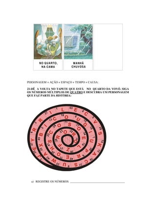 N O Q UA R TO ,       M A NH Ã
         N A C AM A         C HU V O SA




PERSONAGEM + AÇÃO + ESPAÇO + TEMPO + CAUSA:

21-DÊ A VOLTA NO TAPETE QUE ESTÁ NO QUARTO DA VOVÓ. SIGA
OS NÚMEROS MÚLTIPLOS DE QUATRO E DESCUBRA UM PERSONAGEM
QUE FAZ PARTE DA HISTÓRIA:




  a) REGISTRE OS NÚMEROS ______________________________________
 
