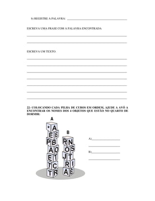 b) REGISTRE A PALAVRA: __________________________________________


ESCREVA UMA FRASE COM A PALAVRA ENCONTRADA

______________________________________________________________________

______________________________________________________________________


ESCREVA UM TEXTO:

______________________________________________________________________

______________________________________________________________________

______________________________________________________________________

______________________________________________________________________

______________________________________________________________________

______________________________________________________________________

______________________________________________________________________


22- COLOCANDO CADA PILHA DE CUBOS EM ORDEM, AJUDE A AVÓ A
ENCONTRAR OS NOMES DOS 4 OBJETOS QUE ESTÃO NO QUARTO DE
DORMIR:
                  A

              *            B
                                           A)____________________

                                           ______________________

                                           B)____________________

                                           ______________________
 