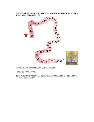 23- SEPARE OS NÚMEROS PARES NA ORDEM DA SETA E DESCUBRA
UMA COISA IMPORTANTE !
                                    19         20
                                                    26
                13            16
           11
                                                     25
                4
                                                     28
                    3
                                                          33

                                                          36




                                               42
                                    43

                                          46
                         51
                              50




                        53
                               54        57     59        60   71




24-CAÇA – PALAVRAS:

ENCONTRE NO DIAGRAMA 3 AÇÕES DAS PERSONAGENS DA HISTÓRIA “A
  CASA SONOLENTA”
 