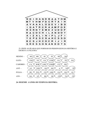 N   D    I   O   A   N   D    B   A    A   T    O   M
            M   T    V   H   M   F   D    C   R    T   A    I   H
            A   V    A   A   A   L   O    D   E    V   I    B   D
            I   D    A   T   R   C   R    A   A    M   P    O   E
            R   E    R   N   T   E   M    E   Z    U   D    D   P
            R   A    C   O   C   H    I   L   A    N   D    O   T
            A    I   Z   A   L   I   N    I   P    L   J    F   I
            T   E    P   E   S   C   D    A   R    C   S    S   O
            B   C    S   J   H   C   O    C   R    I   J    I   R
            S   R    E   S   S   O   N    A   N    D   O    T   S

  25- PINTE AS SÍLABAS QUE FORMAM OS PERSONAGENS DA HISTÓRIA E
  ESCREVA A PALAVRA:


MENINO -        MA       ME      SE           NI       MU       NO

GATO -          CRA      VO      GA       COM          FA       TO   DA

CAHORRO -       CA       ROR     LHO      CHOR         CO       RO

AVÓ -           LE       VER         RA       DO        A       VO   VÊ

PULGA -         DE       PUL         CO   LHE          GA       RA   LE

ATO -           RA       LÊ          RE       BI       CÓ       TA   CE


26- DESENHE A LINHA DO TEMPO DA HISTÓRIA:
 