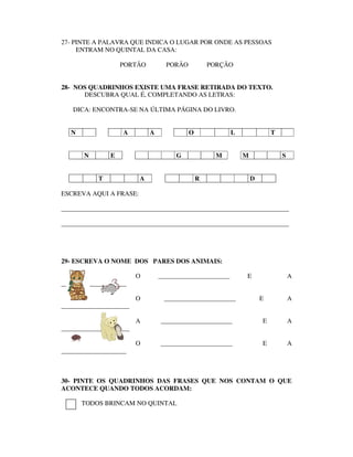 27- PINTE A PALAVRA QUE INDICA O LUGAR POR ONDE AS PESSOAS
     ENTRAM NO QUINTAL DA CASA:

                   PORTÃO         PORÃO           PORÇÃO


28- NOS QUADRINHOS EXISTE UMA FRASE RETIRADA DO TEXTO.
      DESCUBRA QUAL É, COMPLETANDO AS LETRAS:

   DICA: ENCONTRA-SE NA ÚLTIMA PÁGINA DO LIVRO.


   N               A        A             O              L               T


       N       E                     G              M        M               S


           T            A                     R                  D

ESCREVA AQUI A FRASE:

______________________________________________________________________

______________________________________________________________________




29- ESCREVA O NOME DOS PARES DOS ANIMAIS:

                        O       ______________________       E                   A
____________________

                        O        ______________________              E           A
_____________________

                        A       ______________________               E           A
_____________________

                        O       ______________________               E           A
____________________



30- PINTE OS QUADRINHOS DAS FRASES QUE NOS CONTAM O QUE
ACONTECE QUANDO TODOS ACORDAM:

       TODOS BRINCAM NO QUINTAL
 