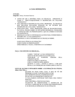 A CASA SONOLENTA

1ª ETAPA
(Sugestão : Juracy Assmann Saraiva)

   •   ANTES DE LER A HISTÓRIA PARA AS CRIANÇAS, APRESENTE O
       LIVRO E    DISCUTA/QUESTIONE O SIGNIFICADO DA PALAVRA
       “SONOLENTA”.
   •   ESCLARECIDO O SENTIDO DA PALAVRA, PROPONHA ÀS CRIANÇAS
       QUE RELATEM SITUAÇÕES PESSOAIS OU DE OUTROS QUE
       EXEMPLIFICAM A PALAVRA “SONOLENTA”.
   •   ENQUANTO ISSO, VOCÊ, PROFESSOR, PODE IR TRANSCREVENDO,
       NA LOUSA, FRASES SOBRE AS SITUAÇÕES REFERIDAS, CHAMANDO
       A ATENÇÃO PARA OS PERSONAGENS A QUE SE ATRIBUI O ESTADO
       DE SONOLÊNCIA.
   •   MOSTRAR O LIVRO E CONVIDAR OS ALUNOS PARA CONHECEREM A
       HISTÓRIA DE “A CASA SONOLENTA”.
   •   MOSTRAR A CAPA E INTERROGAR AS CRIANÇAS SOBRE:

       O QUE ELES VÊEM NA ILUSTRAÇÃO?
       O QUE FAZEM AS PERSONAGENS?
       ONDE MORAM A VELHA, O MENINO E O CACHORRO?



   FAÇA UM CONVITE ÀS CRIANÇAS...

                        VAMOS “VISITAR” A CASA SONOLENTA?
                        (DESTACAR DETALHES DA ILUSTRAÇÃO)
                        (EXPLORAR    O   SUSPENSE   GERADO     PELA
                        APRESENTAÇÃO)
                        PARTE DA CERCA E QUINTAL
                        CERCA E PORTÃO SEMI-ABERTO
                        QUINTAL E CASA / VENTO E CHUVA / COR QUE
                        REVELA AS CONDIÇÕES DO TEMPO (FRIO E CHUVA).

   LEVE OS ALUNOS E PENSAREM SOBRE A ILUSTRAÇÃO DA PÁGINA
   (ERA UMA VEZ...)
               QUANDO SE OLHA PARA CASA, O QUE SE VÊ EM
               PRIMEIRO LUGAR? E EM SEGUNDO LUGAR?
               QUE MOMENTO DO DIA É REPRESENTADO?
               QUAIS SÃO AS CONDIÇÕES CLIMÁTICAS?
               A CASA PARECE CONVIDAR VOCÊ PARA UMA VISITA?
               POR QUÊ?
               LER A HISTÓRIA, COM PAUSAS PARA:
               SALIENTAR OS PERSONAGENS E ESTIMULAR OS
               ALUNOS A ESPECIFICAR AS AÇÕES DOS PERSONAGENS
               E AS MUDANÇAS OPERADAS NA ILUSTRAÇÃO.
 