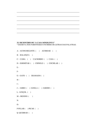 ______________________________________________________________________

______________________________________________________________________

______________________________________________________________________

______________________________________________________________________

______________________________________________________________________

______________________________________________________________________




32- DICIONÁRIO DE “A CASA SONOLENTA”
* ESCREVA NOS PARÊNTESES O NÚMERO DE LETRAS DAS PALAVRAS:


A – ACONCHEGANTE (                    )   ACORDAR      (       )

B - BALANÇO (             )

C - CAMA      (       )       CACHORRO (       ) CASA (            )

D – DORMITAR (                ) CHINELO (      ) COCHILAR (            )

E-

F-

G – GATO (        )       GRAMADO (        )

H–

I–

J – JARRO (           ) JANELA (          ) JARDIM (       )

L- LENÇOL (           )

M – MENINO (              )

N-

O-

P-PULAR (     ) PICAR (           )

Q- QUEBRAR (              )
 
