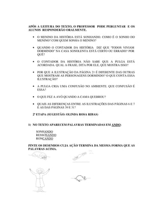 APÓS A LEITURA DO TEXTO, O PROFESSOR PODE PERGUNTAR E OS
ALUNOS RESPONDERÃO ORALMENTE.

  •   O MENINO DA HISTÓRIA ESTÁ SONHANDO. COMO É O SONHO DO
      MENINO? COM QUEM SONHA O MENINO?

  •   QUANDO O CONTADOR DA HISTÓRIA DIZ QUE “TODOS VIVIAM
      DORMINDO” NA CASA SONOLENTA ESTÁ CERTO OU ERRADO? POR
      QUÊ?

  •   O CONTADOR DA HISTÓRIA NÃO SABE QUE A PULGA ESTÁ
      ACORDADA. QUAL A FRASE, DITA POR ELE, QUE MOSTRA ISSO?

  •   POR QUE A ILUSTRAÇÃO DA PÁGINA 21 É DIFERENTE DAS OUTRAS
      QUE MOSTRAM AS PERSONAGENS DORMINDO? O QUE CONTA ESSA
      ILUSTRAÇÃO?

  •   A PULGA CRIA UMA CONFUSÃO NO AMBIENTE. QUE CONFUSÃO É
      ESSA?

  •   O QUE FEZ A AVÓ QUANDO A CAMA QUEBROU?

  •   QUAIS AS DIFERENÇAS ENTRE AS ILUSTRAÇÕES DAS PÁGINAS 6 E 7
      E AS DAS PÁGINAS 39 E 31?

  2ª ETAPA (SUGESTÃO: OLINDA ROSA RIBAS)


1) NO TEXTO APARECEM PALAVRAS TERMINADAS EM ANDO:

      SONHANDO
      RESSONANDO
      RONCANDO

PINTE OS DESENHOS CUJA AÇÃO TERMINA DA MESMA FORMA QUE AS
PALAVRAS ACIMA.
 