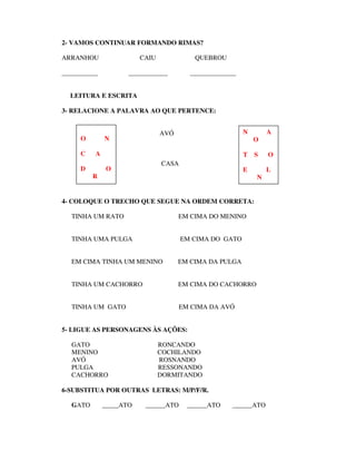 2- VAMOS CONTINUAR FORMANDO RIMAS?

ARRANHOU                 CAIU             QUEBROU

___________          ____________        ______________


  LEITURA E ESCRITA

3- RELACIONE A PALAVRA AO QUE PERTENCE:


                                AVÓ                       N       A
     O        N                                               O

     C    A                                               T   S   O
                                CASA
     D         O                                          E       L
          R                                                   N


4- COLOQUE O TRECHO QUE SEGUE NA ORDEM CORRETA:

   TINHA UM RATO                      EM CIMA DO MENINO


   TINHA UMA PULGA                     EM CIMA DO GATO


   EM CIMA TINHA UM MENINO            EM CIMA DA PULGA


   TINHA UM CACHORRO                  EM CIMA DO CACHORRO


   TINHA UM GATO                      EM CIMA DA AVÓ


5- LIGUE AS PERSONAGENS ÀS AÇÕES:

   GATO                         RONCANDO
   MENINO                       COCHILANDO
   AVÓ                          ROSNANDO
   PULGA                        RESSONANDO
   CACHORRO                     DORMITANDO

6-SUBSTITUA POR OUTRAS LETRAS: M/P/F/R.

   GATO       _____ATO    ______ATO     ______ATO    ______ATO
 