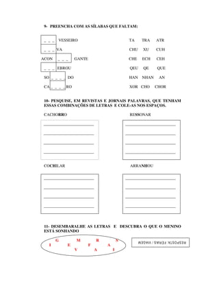 9- PREENCHA COM AS SÍLABAS QUE FALTAM:


 _ _ _   VESSEIRO                             TA       TRA       ATR

 _ _ _ VA                                      CHU      XU       CUH

ACON     _ _ _   GANTE                        CHE      ECH       CEH

 _ _ _ EBROU                                   QEU      QE        QUE

 SO _ _ _ _ DO                                HAN      NHAN        AN

 CA _ _ _ _ RO                                 XOR CHO          CHOR


 10- PESQUISE, EM REVISTAS E JORNAIS PALAVRAS, QUE TENHAM
 ESSAS COMBINAÇÕES DE LETRAS E COLE-AS NOS ESPAÇOS.

 CACHORRO                                      RESSONAR

_________________________                    _________________________

_________________________                    _________________________

_________________________                    _________________________

_________________________                    _________________________
COCHILAR

 COCHILAR                                      ARRANHOU

_________________________                    _________________________

_________________________                    _________________________

_________________________                    _________________________

_________________________                    _________________________




 11- DESEMBARALHE AS LETRAS E DESCUBRA O QUE O MENINO
 ESTÁ SONHANDO

         G       M           R           S           R ESP OS TA : F ÉR IA S / VIA GEM
   I         E           F       A
                 V           A       I
 